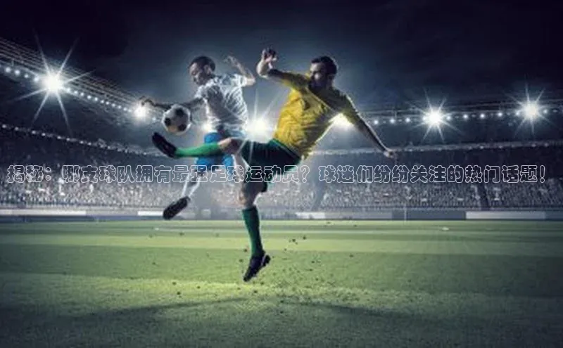 爱游戏app官方入口最新版本百度大脑揭秘：哪支球队拥有最强足球运动员？球迷们纷纷关注的热门话题！