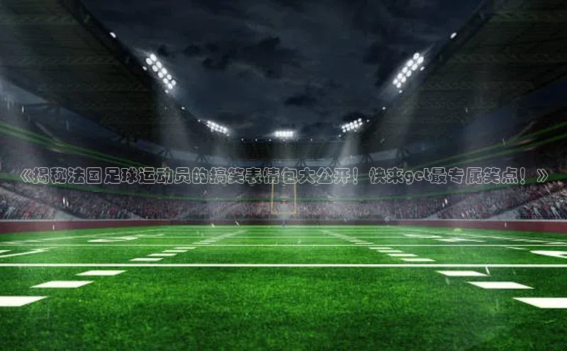 爱游戏登录入口网页版平台字节跳动《揭秘法国足球运动员的搞笑表情包大公开！快来get最专属笑点！》