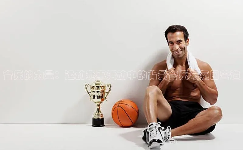 爱游戏中国官方网站如流音乐的力量：运动赛事活动中的背景音乐与氛围营造