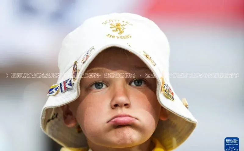 ：如何在激烈的运动赛事中捕捉到最真实、最生动的瞬间——运动赛事采访稿撰写技巧与实战经验分享